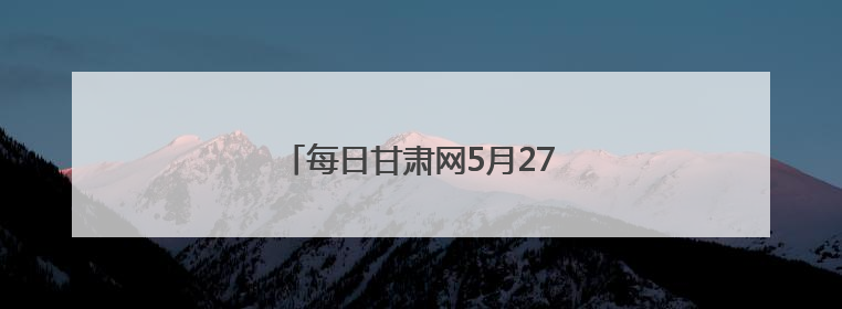 每日甘肃网5月27日甘肃热点新闻回顾